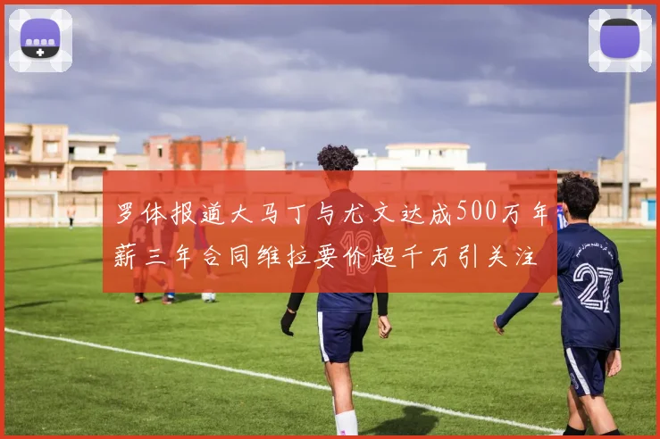 罗体报道大马丁与尤文达成500万年薪三年合同维拉要价超千万引关注