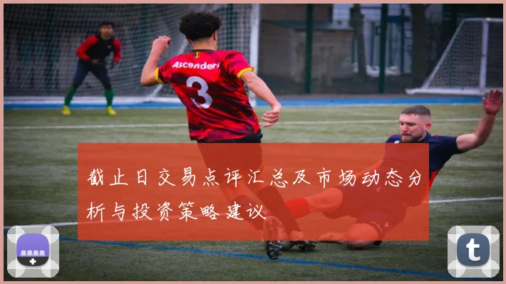 截止日交易点评汇总及市场动态分析与投资策略建议