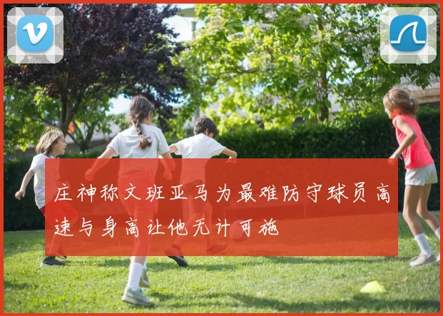 庄神称文班亚马为最难防守球员高速与身高让他无计可施