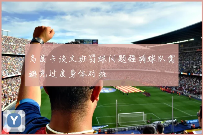 乌度卡谈文班罚球问题强调球队需避免过度身体对抗