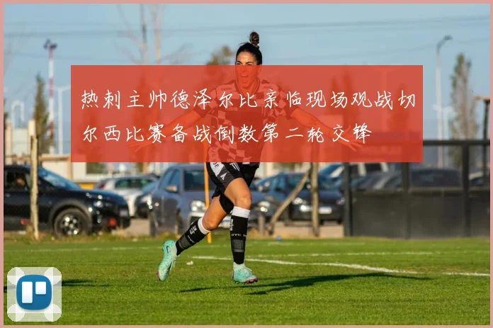 热刺主帅德泽尔比亲临现场观战切尔西比赛备战倒数第二轮交锋