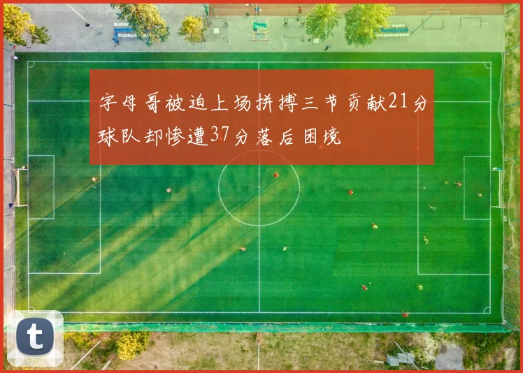 字母哥被迫上场拼搏三节贡献21分球队却惨遭37分落后困境