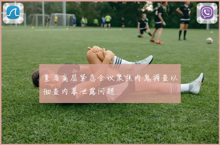 皇马高层紧急会议聚焦内鬼调查以彻查内幕泄露问题