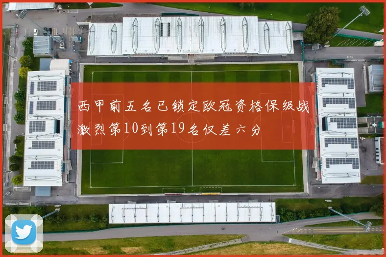 西甲前五名已锁定欧冠资格保级战激烈第10到第19名仅差六分