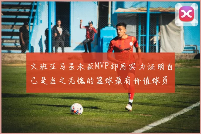 文班亚马虽未获MVP却用实力证明自己是当之无愧的篮球最有价值球员