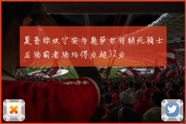夏普称坎宁安与奥萨尔将锁死骑士后场前者场均得分超32分