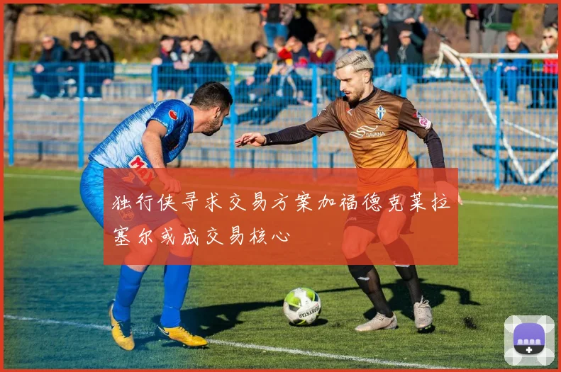 独行侠寻求交易方案加福德克莱拉塞尔或成交易核心