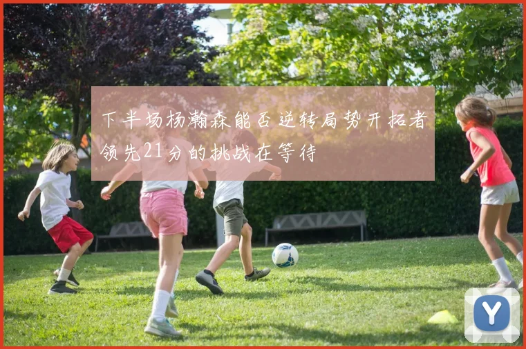 下半场杨瀚森能否逆转局势开拓者领先21分的挑战在等待