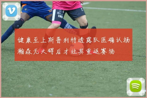 健康至上斯普利特透露队医确认杨瀚森无大碍后才让其重返赛场