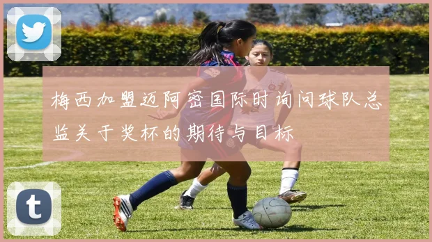 梅西加盟迈阿密国际时询问球队总监关于奖杯的期待与目标